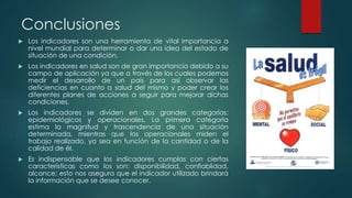 Conclusiones
 Los indicadores son una herramienta de vital importancia a
nivel mundial para determinar o dar una idea del estado de
situación de una condición.
 Los indicadores en salud son de gran importancia debido a su
campo de aplicación ya que a través de los cuales podemos
medir el desarrollo de un país para así observar las
deficiencias en cuanto a salud del mismo y poder crear los
diferentes planes de acciones a seguir para mejorar dichas
condiciones.
 Los indicadores se dividen en dos grandes categorías:
epidemiológicos y operacionales. La primera categoría
estima la magnitud y trascendencia de una situación
determinada, mientras que los operacionales miden el
trabajo realizado, ya sea en función de la cantidad o de la
calidad de él.
 Es indispensable que los indicadores cumplas con ciertas
características como los son: disponibilidad, confiablidad,
alcance; esto nos asegura que el indicador utilizado brindará
la información que se desee conocer.
 