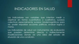 INDICADORES EN SALUD
Los indicadores son variables que intentan medir u
objetivar en forma cuantitativa o cualitativa, sucesos
colectivos especialmente sucesos biodemográficos para
así, poder respaldar acciones políticas, evaluar logros y
metas.
Los indicadores de salud son instrumentos de evaluación
que pueden determinar directa o indirectamente
modificaciones dando así una idea del estado de
situación de una condición.
 