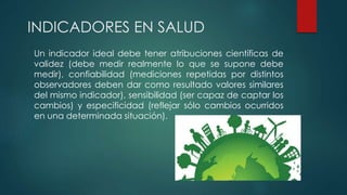 INDICADORES EN SALUD
Un indicador ideal debe tener atribuciones científicas de
validez (debe medir realmente lo que se supone debe
medir), confiabilidad (mediciones repetidas por distintos
observadores deben dar como resultado valores similares
del mismo indicador), sensibilidad (ser capaz de captar los
cambios) y especificidad (reflejar sólo cambios ocurridos
en una determinada situación).
 
