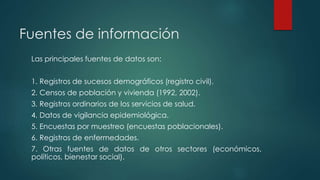 Fuentes de información
Las principales fuentes de datos son:
1. Registros de sucesos demográficos (registro civil).
2. Censos de población y vivienda (1992, 2002).
3. Registros ordinarios de los servicios de salud.
4. Datos de vigilancia epidemiológica.
5. Encuestas por muestreo (encuestas poblacionales).
6. Registros de enfermedades.
7. Otras fuentes de datos de otros sectores (económicos,
políticos, bienestar social).
 