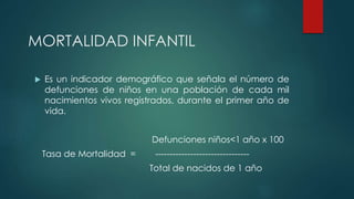 MORTALIDAD INFANTIL
 Es un indicador demográfico que señala el número de
defunciones de niños en una población de cada mil
nacimientos vivos registrados, durante el primer año de
vida.
Defunciones niños<1 año x 100
Tasa de Mortalidad = --------------------------------
Total de nacidos de 1 año
 