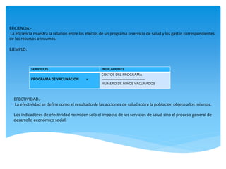 SERVICIOS INDICADORES
PROGRAMA DE VACUNACION =
COSTOS DEL PROGRAMA
----------------------------------------------
NUMERO DE NIÑOS VACUNADOS
EFICIENCIA.-
La eficiencia muestra la relación entre los efectos de un programa o servicio de salud y los gastos correspondientes
de los recursos o insumos.
EJEMPLO:
EFECTIVIDAD.-
La efectividad se define como el resultado de las acciones de salud sobre la población objeto a los mismos.
Los indicadores de efectividad no miden solo el impacto de los servicios de salud sino el proceso general de
desarrollo económico social.
 