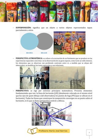 3
Profesora María José Barrios
− SUPERPOSICIÓN: significa que un objeto o varios objetos representados tapan
parcialmente a otros
− PERSPECTIVA ATMOSFÉRICA: se refiere a la recreación de un fenómeno que se produce en las
experiencias espaciales concretas: en la observación de un gran espacio, como la de un valle extenso,
los elementos que se observan van perdiendo contraste entre sí, a medida que se alejan del
observador; se modifican los tonos aparentes y sus relaciones.
− PERSPECTIVA: se rige por estrictos principios matemáticos. Presenta elementos
fundamentales que son: la línea de horizonte (LH) [idealmente colocada en el mismo nivel
que los ojos de quien dibuja o del observador]; los puntos de fuga (PF) [que se ubican en el
horizonte]. Todas las líneas que construyen la composición convergen en un punto sobre el
horizonte, es lo que se llama perspectiva central u oblicua.
 