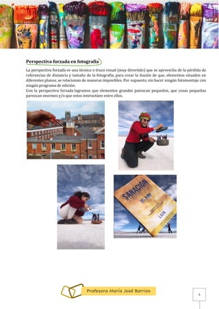 4
Profesora María José Barrios
Perspectiva forzada en fotografía
La perspectiva forzada es una técnica o truco visual (muy divertido) que se aprovecha de la pérdida de
referencias de distancia y tamaño de la fotografía, para crear la ilusión de que, elementos situados en
diferentes planos, se relacionan de maneras imposibles. Por supuesto, sin hacer ningún fotomontaje con
ningún programa de edición.
Con la perspectiva forzada logramos que elementos grandes parezcan pequeños, que cosas pequeñas
parezcan enormes y/o que estos interactúen entre ellos.
 