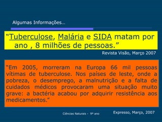 Algumas Informações…


“Tuberculose, Malária e SIDA matam por
  ano , 8 milhões de pessoas.”
                                                  Revista Visão, Março 2007


“Em 2005, morreram na Europa 66 mil pessoas
vítimas de tuberculose. Nos países de leste, onde a
pobreza, o desemprego, a malnutrição e a falta de
cuidados médicos provocaram uma situação muito
grave: a bactéria acabou por adquirir resistência aos
medicamentos.”

                     Ciências Naturais - 9º ano        Expresso, Março, 2007
 