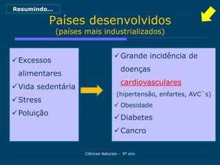 Resumindo…

             Países desenvolvidos
              (países mais industrializados)


                                      Grande incidência de
 Excessos
                                        doenças
 alimentares
                                        cardiovasculares
 Vida sedentária
                                      (hipertensão, enfartes, AVC`s)
 Stress
                                      Obesidade
 Poluição
                                      Diabetes
                                      Cancro

                      Ciências Naturais - 9º ano
 