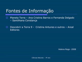 Fontes de Informação
 Planeta Terra – Ana Cristina Barros e Fernanda Delgado
  – Santilhana Constança

 Descobrir a Terra 9 - Cristina Antunes e outros – Areal
  Editores




                                                  Helena Rego -2008



                     Ciências Naturais - 9º ano
 