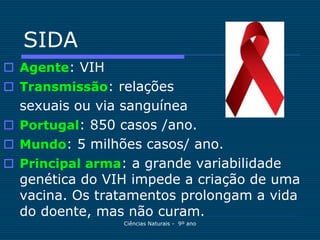 SIDA
 Agente: VIH
 Transmissão: relações
  sexuais ou via sanguínea
 Portugal: 850 casos /ano.
 Mundo: 5 milhões casos/ ano.
 Principal arma: a grande variabilidade
  genética do VIH impede a criação de uma
  vacina. Os tratamentos prolongam a vida
  do doente, mas não curam.
                Ciências Naturais - 9º ano
 