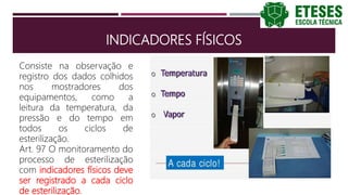 INDICADORES FÍSICOS
Consiste na observação e
registro dos dados colhidos
nos mostradores dos
equipamentos, como a
leitura da temperatura, da
pressão e do tempo em
todos os ciclos de
esterilização.
Art. 97 O monitoramento do
processo de esterilização
com indicadores físicos deve
ser registrado a cada ciclo
de esterilização.
 