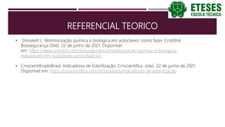 REFERENCIAL TEORICO
• Donatelli L. Monitorização química e biológica em autoclaves: como fazer. Cristófoli
Biossegurança (Site). 22 de junho de 2021. Disponível
em: https://www.cristofoli.com/biosseguranca/monitorizacao-quimica-e-biologica-
indicadores-em-autoclaves-como-faze-la/.
• CmscientificadoBrasil. Indicadores de Esterilização. Cmscientifica (site). 22 de junho de 2021.
Disponível em: https://cmscientifica.com.br/produtos/indicadores-de-esterilização.
 