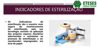 INDICADORES DE ESTERILIZAÇÃO
 Os Indicadores de
esterilização são a maneira mais
segura de monitoramento
de esterilização, pois sua
tecnologia consiste na aplicação
dos próprios esporos (bactérias
adormecidas e resistentes ao
processo de esterilização a ser
monitorado) impregnados em
tiras de papel.
 