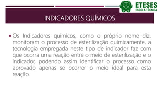 INDICADORES QUÍMICOS
 Os Indicadores químicos, como o próprio nome diz,
monitoram o processo de esterilização quimicamente, a
tecnologia empregada neste tipo de indicador faz com
que ocorra uma reação entre o meio de esterilização e o
indicador, podendo assim identificar o processo como
aprovado apenas se ocorrer o meio ideal para esta
reação.
 