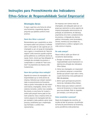 Instruções para Preenchimento dos Indicadores
Ethos–Sebrae de Responsabilidade Social Empresarial

          Orientações Gerais                             Em empresas com número maior de
                                                         empregados, será adequado optar por um
          A seguir, sugerimos uma forma de utilizar
                                                         grupo que represente os vários aspectos da
          esta ferramenta, respondendo algumas
                                                         empresa (empregados administrativos, de
          per­ un­ as que poderão auxiliá-lo nesse
             g t
                                                         produção, de atendimento, de liderança,
          processo:
                                                         proprietários etc.). Com o amadurecimento
                                                         do processo, a integração dos diversos
          Quem deve liderar o processo?                  públicos interessados, como fornecedores,
          Recomendamos que o proprietário ou sócio       clientes, membros da comunidade etc.,
          da empresa adote esse processo. A reflexão     complementaria a análise e agregaria uma
          sobre o tema pode ter sido sugerida por um     visão externa à empresa.
          empregado ou por um grupo de empregados,
          mas o apoio e o envolvimento do “dono do       Por onde começar?
          negócio” serão essenciais quando surgirem
                                                         Abaixo estão as ações que devem ser
          pontos polêmicos ou conflitantes dentro da
                                                         inicialmente desenvolvidas:
          equipe. Assim, mesmo que haja delegação na
          condução das atividades do processo, a         a.	 Divulgar na empresa os conceitos de
          cumplicidade e a vontade de “fazer acon­           responsabilidade social empresarial e os
          tecer” do proprietário da empresa serão            objetivos da utilização dos Indicadores
          fundamentais.                                      Ethos-Sebrae;
                                                         b.	 Indicar aos empregados um responsável
                                                             por esclarecer, pesquisar e encaminhar
          Quem deve participar dessa avaliação?
                                                             dúvidas que possam surgir sobre o tema,
          Depende do número de empregados e da               o qual chamaremos nesta publicação de
          disponibilidade que se tenha dentro da             líder do processo;
          empresa. Indicamos que estejam represen­
                                                         c.	 Definir quem participará do preenchi­
          tadas no preenchimento da ferramenta
                                                             mento dos Indicadores Ethos-Sebrae;
          todas as partes interessadas da vida empre­
                                                         d.	Marcar datas para realizar o preen­ hi­
                                                                                              c
          sarial (sócios, empregados, clientes, forne­
                                                            mento da ferramenta e o tempo reservado
          cedores), tornando a análise mais completa.
                                                            para essa atividade. Pode-se responder,
          No entanto, se essa forma for inviável, a
                                                            por exemplo, a um tema por dia.
          análise pelo pessoal interno pode ser bas­
          tan­ e produtiva. Caso a empresa tenha um
              t
                                                         Como encaminhar o processo?
          número pequeno de empregados (até dez,
          por exemplo) e todos puderem opinar nesse      Depois da divulgação dos conceitos, da
          processo, acreditamos que a implantação        escolha do líder do processo e da definição
          seja facilitada e a análise mais               da forma de preenchimento da ferramenta,
          representativa.                                outras providências serão produtivas:



                                                                                                        xii
 