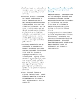 a.	 Escolha um redator para as discussões, ou   Como preparar as informações levantadas
    seja, alguém que se encarregue de anotar    para incluí-las no planejamento da
    o que está sendo discutido, comentado e     empresa?
    combinado.                                  A execução adequada e completa das etapas
b.	 Outra figura necessária é o facilitador,    descritas anteriormente resultará no início
    isto é, alguém que vai colaborar no         do planejamento. É hora de utilizar as
    processo assegurando que todos os           anotações do redator e todas as informações
    participantes exponham suas opiniões (e     descritas ao final de cada indicador.
    sejam ouvidos), que as discussões não       Recomenda-se dar continuidade ao
    tenham caráter pessoal, que o foco seja     planejamento considerando as ações
    sempre a empresa como um todo, que          sugeridas no planejamento global da
    não haja desvios do assunto discutido e,    empresa.
    principalmente, que as divergências         Caso o proprietário/sócio da empresa tenha
    explicitadas sirvam para ampliar e trazer   participado integralmente dessas atividades,
    novas formas de abordar o assunto           entendemos que o planejamento esteja
    discutido. O líder do processo poderá       concluído. Se não for esta a situação, será
    incumbir-se desse papel, caso tenha o       necessário apresentar o resultado do
    perfil necessário.                          planejamento ao(s) dono(s) do negócio, não
c.	 Outro passo importante (que deve ser        apenas para aprovar o plano, mas
    abordado pelo sócio/proprietário da         principalmente para conseguir seu
    empresa) é a sinceridade com a qual o       comprometimento.
    assunto deve ser tratado. O empreendedor
    tem de deixar claro que todas as
    empresas possuem pontos a serem
    melhorados e que é isso o que se busca
    com essa ferramenta. O ambiente precisa
    estar isento do “medo de retaliações”
    pelas opiniões desfavoráveis à empresa —
    deve-se garantir que os participantes
    possam expressar suas verdadeiras
    opiniões, uma vez que este é um processo
    construtivo.
d.	Após o término dos trabalhos, os
   resultados serão apresentados a todos os
   empregados da empresa, que deverão ser
   convidados a dar sua contribuição e
   sugerir ações para o alcance das metas
   estabelecidas.




                                                                                               xiii
 