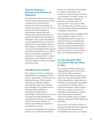 Envio das Respostas e                           elétrica, cujos indicadores foram lançados
Recebimento do Relatório de                     em 1999; o de panificação e o de
                                                restaurantes e bares, em 2002; o financeiro,
Diagnóstico
                                                o de mineração e o de papel e celulose, em
O Instituto Ethos desenvolveu um sistema        2003; o de transporte de passageiros
por meio do qual a empresa pode responder       terrestres, o de petróleo e gás, o da
o questionário no ritmo que lhe for             construção civil e o do varejo, em 2005.
conveniente e liberar suas respostas, via       Caso sua empresa atue num desses setores,
sistema, para que elas entrem, junto com as     as questões setoriais serão automaticamente
respostas das demais empresas, no               incorporadas ao questionário.
processamento estatístico feito pelo
                                                Mais informações sobre os Indicadores Ethos
Instituto Ethos. Nesse processamento, as
                                                Setoriais podem ser obtidas na área
respostas das empresas são convertidas em
                                                Autodiagnóstico Setorial, na página dos
pontuação e notas, as quais são enviadas a
                                                Indicadores Ethos em www.ethos.org.br.
elas, pelo Instituto Ethos, num relatório de
                                                Empresas e entidades empresariais dos
diagnóstico. Com esse relatório a empresa
                                                demais setores que tenham interesse em
pode comparar seu desempenho com o de
                                                desenvolver indicadores próprios devem
um grupo de benchmarking (as dez empresas
                                                entrar em contato com o Instituto Ethos,
com melhor desempenho) e com a média do
                                                pelo e-mail indicadores@ethos.org.br.
grupo de empresas que responderam ao
questionário no mesmo período. O relatório
de diagnóstico estará disponível na área
restrita da empresa, em data a ser divulgada    Uso dos Indicadores Ethos
pelo Instituto Ethos.                           na Gestão de RSE das Cadeias
                                                de Valor
                                                Para fomentar a indução de práticas de
Indicadores Ethos Setoriais                     responsabilidade social, o Instituto Ethos
Com o objetivo de fornecer às empresas a        reformulou em 2007 o sistema dos
possibilidade de um autodiagnóstico mais        Indicadores Ethos. Agora as organizações
preciso e aprofundado, o Instituto Ethos vem    poderão ter acesso aos indicadores de RSE
desenvolvendo desde 1999 indicadores            de seus fornecedores e clientes, desde que
específicos, que abrangem dilemas e             obtenham seu consentimento. Ao preencher
peculiaridades de cada setor empresarial.       o questionário dos Indicadores Ethos, as
Esses indicadores são complementares aos        empresas fornecedoras e clientes poderão
Indicadores Ethos de RSE gerais e               autorizar, via sistema, o acesso às suas
possibilitam à empresa avaliar as               informações, permitindo que as empresas
oportunidades e desafios típicos de seu setor   com as quais possuem contrato de
de atuação. Para maior legitimidade e           fornecimento tenham acesso a seus dados
engajamento das empresas nesse trabalho, o      cadastrais, indicadores de RSE e relatórios de
Instituto Ethos procura realizá-lo em           diagnóstico.
parceria com entidades que representam
                                                Essa iniciativa visa estimular e facilitar os
nacionalmente os setores.
                                                processos de gestão socialmente responsável
Os setores já contemplados com indicadores      nas cadeias de valor das empresas já
próprios são: o de distribuição de energia      comprometidas com o tema e que esperam



                                                                                                 xiv
 