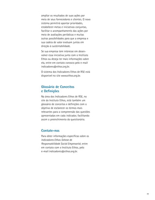 ampliar os resultados de suas ações por
meio de seus fornecedores e clientes. O novo
sistema permitirá apontar prioridades,
estabelecer metas e iniciativas conjuntas,
facilitar o acompanhamento das ações por
meio de avaliações periódicas e muitas
outras possibilidades para que a empresa e
sua cadeia de valor evoluam juntas em
direção à sustentabilidade.
Se sua empresa tem interesse em desen­
volver essa iniciativa junto com o Instituto
Ethos ou deseja ter mais informações sobre
ela, entre em contato conosco pelo e-mail
indicadores@ethos.org.br.
O sistema dos Indicadores Ethos de RSE está
disponível no site www.ethos.org.br.



Glossário de Conceitos
e Definições
Na área dos Indicadores Ethos de RSE, no
site do Instituto Ethos, está também um
glossário de conceitos e definições com o
objetivo de esclarecer os termos mais
relevantes para a compreensão das questões
apresentadas em cada indicador, facilitando
assim o preenchimento do questionário.



Contate-nos
Para obter informações específicas sobre os
Indicadores Ethos-Sebrae de
Responsabilidade Social Empresarial, entre
em contato com o Instituto Ethos, pelo
e-mail indicadores@ethos.org.br.




                                               xv
 