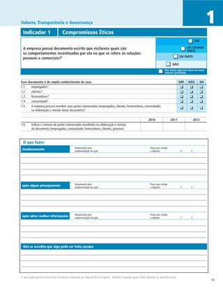 Valores, Transparência e Governança                                                                                                                                                              1
  Indicador 1	                             Compromissos Éticos
                                                                                                                                                                                     SIM

  A empresa possui documento escrito que esclarece quais são                                                                                                                   EM GRANDE
                                                                                                                                                                               PARTE
  os comportamentos incentivados por ela no que se refere às relações
                                                                                                                                                                        EM PARTE
  pessoais e comerciais?3
                                                                                                                                                                NÃO
                                                                                                                                                        Não vemos aplicação disso em nossa
                                                                                                                                                        empresa (justifique)


Esse documento é de amplo conhecimento de seus:	                                                                                                                        SIM	   NÃO	         NA
1.1. 	 empregados?                                                                                                                                                  	    ❑	     ❑	          ❑
1.2.	  clientes?                                                                                                                                                    	    ❑	     ❑	          ❑
1.3.	  fornecedores?                                                                                                                                                	    ❑	     ❑	          ❑
1.4.	  comunidade?                                                                                                                                                  	    ❑	     ❑	          ❑
1.5.	  A empresa procura envolver suas partes interessadas (empregados, clientes, fornecedores, comunidade)
                                                                                                                                                                    	 ❑	        ❑	          ❑
       na elaboração e revisão desse documento?

		                                                                                                                                    2010	                   2011                   2012
1.6.	 Indicar o número de partes interessadas envolvidas na elaboração e revisão
      do documento (empregados, comunidade, fornecedores, clientes, governo)



  O que fazer:
                                                        Responsável pela	                                                               Prazo para atingir
 imediatamente                                          implementação da ação	                                                          o objetivo	                      /	      /




                                                        Responsável pela	                                                               Prazo para atingir
 após algum planejamento                                implementação da ação	                                                          o objetivo	                      /	      /




                                                        Responsável pela	                                                               Prazo para atingir
 após obter melhor informações                          implementação da ação	                                                          o objetivo	                      /	      /




  Não se acredita que algo pode ser feito, porque




3 Veja a publicação do Instituto Ethos Formulação e Implantação de Código de Ética em Empresas – Reflexões e Sugestões (agosto 2000), disponível em www.ethos.org.br.
                                                                                                                                                                                                 16
 