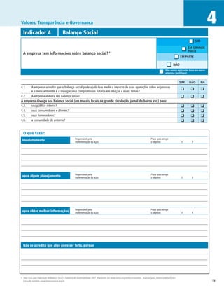 Valores, Transparência e Governança                                                                                                                                                                  4
  Indicador 4	                              Balanço Social
                                                                                                                                                                                          SIM

                                                                                                                                                                                    EM GRANDE
                                                                                                                                                                                    PARTE
  A empresa tem informações sobre balanço social?                                             4

                                                                                                                                                                             EM PARTE

                                                                                                                                                                   NÃO
                                                                                                                                                          Não vemos aplicação disso em nossa
                                                                                                                                                          empresa (justifique)


		                                                                                                                                                                           SIM	   NÃO	        NA
4.1.	 A empresa acredita que o balanço social pode ajudá-la a medir o impacto de suas operações sobre as pessoas                                                         	 ❑	        ❑	         ❑
      e o meio ambiente e a divulgar seus compromissos futuros em relação a esses temas?
4.2.	 A empresa elabora seu balanço social?
                                                                                                                                                                         	 ❑	        ❑	         ❑
A empresa divulga seu balanço social (em murais, locais de grande circulação, jornal do bairro etc.) para:
4.3.	 seu público interno?                                                                                                                                               	    ❑	     ❑	         ❑
4.4.	 seus consumidores e clientes?                                                                                                                                      	    ❑	     ❑	         ❑
4.5.	 seus fornecedores?                                                                                                                                                 	    ❑	     ❑	         ❑
4.6.	 a comunidade de entorno?                                                                                                                                           	    ❑	     ❑	         ❑


  O que fazer:
                                                         Responsável pela	                                                                 Prazo para atingir
 imediatamente                                           implementação da ação	                                                            o objetivo	                        /	      /




                                                         Responsável pela	                                                                 Prazo para atingir
 após algum planejamento                                 implementação da ação	                                                            o objetivo	                        /	      /




                                                         Responsável pela	                                                                 Prazo para atingir
 após obter melhor informações                           implementação da ação	                                                            o objetivo	                        /	      /




  Não se acredita que algo pode ser feito, porque




4 Veja Guia para Elaboração de Balanço Social e Relatório de Sustentabilidade 2007, disponível em www.ethos.org.br/docs/conceitos_praticas/guia_relatorio/default.htm.
  Consulte também www.balancosocial.org.br.                                                                                                                                                          19
 