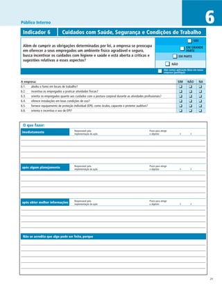 Público Interno                                                                                                                                       6
 Indicador 6	                  Cuidados com Saúde, Segurança e Condições de Trabalho
                                                                                                                                           SIM
 Além de cumprir as obrigações determinadas por lei, a empresa se preocupa                                                           EM GRANDE
 em oferecer a seus empregados um ambiente físico agradável e seguro,                                                                PARTE
 busca incentivar os cuidados com higiene e saúde e está aberta a críticas e                                                  EM PARTE
 sugestões relativas a esses aspectos?
                                                                                                                      NÃO
                                                                                                                Não vemos aplicação disso em nossa
                                                                                                                empresa (justifique)


A empresa:	                                                                                                                   SIM	   NÃO	        NA
6.1.	 aboliu o fumo em locais de trabalho?                                                                                	   ❑	      ❑	         ❑
6.2.	 incentiva os empregados a praticar atividades físicas?                                                              	   ❑	      ❑	         ❑
6.3.	 orienta os empregados quanto aos cuidados com a postura corporal durante as atividades profissionais?               	   ❑	      ❑	         ❑
6.4.	 oferece instalações em boas condições de uso?                                                                       	   ❑	      ❑	         ❑
6.5.	 fornece equipamento de proteção individual (EPI), como óculos, capacete e protetor auditivo?                        	   ❑	      ❑	         ❑
6.6.	 orienta e incentiva o uso de EPI?                                                                                   	   ❑	      ❑	         ❑


 O que fazer:
                                        Responsável pela	                                        Prazo para atingir
imediatamente                           implementação da ação	                                   o objetivo	                   /	      /




                                        Responsável pela	                                        Prazo para atingir
após algum planejamento                 implementação da ação	                                   o objetivo	                   /	      /




                                        Responsável pela	                                        Prazo para atingir
após obter melhor informações           implementação da ação	                                   o objetivo	                   /	      /




 Não se acredita que algo pode ser feito, porque




                                                                                                                                                      21
 