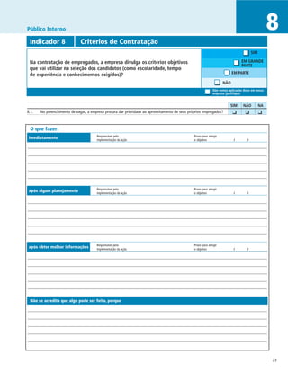 Público Interno                                                                                                                                    8
 Indicador 8	                 Critérios de Contratação
                                                                                                                                        SIM

 Na contratação de empregados, a empresa divulga os critérios objetivos                                                         EM GRANDE
                                                                                                                                PARTE
 que vai utilizar na seleção dos candidatos (como escolaridade, tempo
 de experiência e conhecimentos exigidos)?                                                                                EM PARTE

                                                                                                                    NÃO
                                                                                                             Não vemos aplicação disso em nossa
                                                                                                             empresa (justifique)


		                                                                                                                      SIM	     NÃO	         NA
8.1.	 No preenchimento de vagas, a empresa procura dar prioridade ao aproveitamento de seus próprios empregados?       	 ❑	       ❑	          ❑	


 O que fazer:
                                       Responsável pela	                                       Prazo para atingir
imediatamente                          implementação da ação	                                  o objetivo	                 /	       /




                                       Responsável pela	                                       Prazo para atingir
após algum planejamento                implementação da ação	                                  o objetivo	                 /	       /




                                       Responsável pela	                                       Prazo para atingir
após obter melhor informações          implementação da ação	                                  o objetivo	                 /	       /




 Não se acredita que algo pode ser feito, porque




                                                                                                                                                   23
 