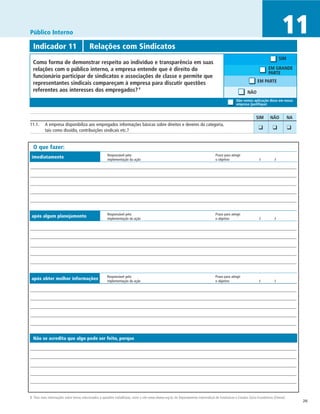 Público Interno                                                                                                                                                                           11
  Indicador 11	                            Relações com Sindicatos
                                                                                                                                                                                         SIM
  Como forma de demonstrar respeito ao indivíduo e transparência em suas
  relações com o público interno, a empresa entende que é direito do                                                                                                            EM GRANDE
                                                                                                                                                                                PARTE
  funcionário participar de sindicatos e associações de classe e permite que
  representantes sindicais compareçam à empresa para discutir questões                                                                                                  EM PARTE
  referentes aos interesses dos empregados? 9                                                                                                                   NÃO
                                                                                                                                                        Não vemos aplicação disso em nossa
                                                                                                                                                        empresa (justifique)


		                                                                                                                                                                     SIM	      NÃO	           NA
11.1.	 A empresa disponibiliza aos empregados informações básicas sobre direitos e deveres da categoria,                                                             	 ❑	
       tais como dissídio, contribuições sindicais etc.?
                                                                                                                                                                                   ❑	           ❑


  O que fazer:
                                                         Responsável pela	                                                               Prazo para atingir
 imediatamente                                           implementação da ação	                                                          o objetivo	                     /	          /




                                                         Responsável pela	                                                               Prazo para atingir
 após algum planejamento                                 implementação da ação	                                                          o objetivo	                     /	         /




                                                         Responsável pela	                                                               Prazo para atingir
 após obter melhor informações                           implementação da ação	                                                          o objetivo	                     /	         /




  Não se acredita que algo pode ser feito, porque




8 Para mais informações sobre temas relacionados a questões trabalhistas, visite o site www.dieese.org.br, do Departamento Intersindical de Estatísticas e Estudos Sócio-Econômicos (Dieese).
                                                                                                                                                                                                     26
 
