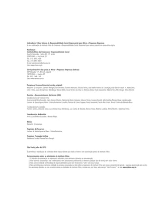 Indicadores Ethos–Sebrae de Responsabilidade Social Empresarial para Micro e Pequenas Empresas
é uma publicação do Instituto Ethos de Empresas e Responsabilidade Social, disponível para acesso gratuito em www.ethos.org.br.

Realização
Instituto Ethos de Empresas e Responsabilidade Social
Rua Dr. Fernandes Coelho, 85, 10º. andar
05423-040 — São Paulo, SP
Tel.: (11) 3897-2400
Fax.: (11) 3897-2424
E-mail: atendimento@ethos.org.br
Site: www.ethos.org.br

Serviço Brasileiro de Apoio às Micro e Pequenas Empresas (Sebrae)
SEPN Quadra 515, Bloco C, Loja 32
70770-900 — Brasília, DF
Tel.: (61) 3348-7100
Site: www.sebrae.com.br


Pesquisa e Desenvolvimento (versão original)
Benjamin S. Gonçalves, Carmen Weingrill, Edna Arantes, Evandro Manzano, Gláucia Terreo, José Adolfo Ramos da Conceição, José Otávio Knaack Jr., Karen Sitta,
Leno F. Silva, Lucia Maria Enout Mendonça, Marcia Mello, Oscar Ferreira da Silva Jr., Nelmara Arbex, Paulo Itacarambi, Roberta Paro, SRC Design, Telma Moretti.

Revisão e Desenvolvimento da Versão 2006
Colaboradores do Instituto Ethos
Ana Lucia de Melo Custodio, Carla Stoicov Oliveira, Fabíola da Motta Calazans, Gláucia Térreo, Gustavo Baraldi, John Butcher, Renato Moya (coordenação),
Luciana de Souza Aguiar, Maria Cristina Bumachar Carvalho, Patricia de Caires Sogayar, Paulo Itacarambi, Tarcila Reis Ursini, Tereza Cristina de Almeida Rosa.

Colaboradores Convidados
Homero Santos, Leonardo Gloor, Lucia Maria Enout Mendonça, Luiz Carlos de Macedo, Marcia Hirata, Roberta Cardoso, Telma Moretti e Vandreza Freira.

Coordenação da Revisão
Ana Lucia de Melo Custodio e Renato Moya.

Edição
Benjamin S. Gonçalves

Captação de Recursos
Luciana de Souza Aguiar e Maria Cristina Bumachar

Projeto e Produção Gráfica
Waldemar Zaidler (Planeta Terra Design)



São Paulo, julho de 2012

É permitida a reprodução do conteúdo deste manual desde que citada a fonte e com autorização prévia do Instituto Ethos.

Esclarecimentos sobre as atividades do Instituto Ethos
  1. O trabalho de orientação às empresas é voluntário, sem nenhuma cobrança ou remuneração.
  2. Não fazemos consultoria e não credenciamos nem autorizamos profissionais a oferecer qualquer tipo de serviço em nosso nome.
  3. Não somos entidade certificadora de responsabilidade social nem fornecemos “selo” com essa função.
  4. Não permitimos que nenhuma entidade ou empresa (associada ou não) utilize a logomarca do Instituto Ethos sem nosso consentimento prévio e expressa autorização por escrito.
  Para esclarecer dúvidas ou nos consultar sobre as atividades do Instituto Ethos, contate-nos, por favor, pelo serviço “Fale Conosco”, do site www.ethos.org.br.
 