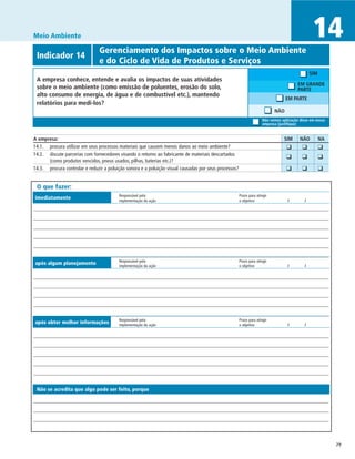 Meio Ambiente                                                                                                                                      14
             	                  Gerenciamento dos Impactos sobre o Meio Ambiente
 Indicador 14
 	                              e do Ciclo de Vida de Produtos e Serviços
                                                                                                                                                  SIM
 A empresa conhece, entende e avalia os impactos de suas atividades
                                                                                                                                          EM GRANDE
 sobre o meio ambiente (como emissão de poluentes, erosão do solo,                                                                        PARTE
 alto consumo de energia, de água e de combustível etc.), mantendo
                                                                                                                                   EM PARTE
 relatórios para medi-los?
                                                                                                                             NÃO
                                                                                                                       Não vemos aplicação disso em nossa
                                                                                                                       empresa (justifique)


A empresa:	                                                                                                                       SIM	     NÃO	         NA
14.1.	 procura utilizar em seus processos materiais que causem menos danos ao meio ambiente?                                     	 ❑	       ❑	          ❑
14.2.	 discute parcerias com fornecedores visando o retorno ao fabricante de materiais descartados
                                                                                                                                 	 ❑	       ❑	          ❑
       (como produtos vencidos, pneus usados, pilhas, baterias etc.)?
14.3.	 procura controlar e reduzir a poluição sonora e a poluição visual causadas por seus processos?                            	 ❑	       ❑	          ❑

 O que fazer:
                                          Responsável pela	                                             Prazo para atingir
imediatamente                             implementação da ação	                                        o objetivo	                 /	        /




                                          Responsável pela	                                             Prazo para atingir
após algum planejamento                   implementação da ação	                                        o objetivo	                 /	        /




                                          Responsável pela	                                             Prazo para atingir
após obter melhor informações             implementação da ação	                                        o objetivo	                 /	        /




 Não se acredita que algo pode ser feito, porque




                                                                                                                                                             29
 