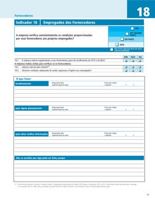 Fornecedores                                                                                                                                                                       18
  Indicador 18	                           Empregados dos Fornecedores
                                                                                                                                                                                  SIM

                                                                                                                                                                          EM GRANDE
  A empresa verifica constantemente as condições proporcionadas                                                                                                           PARTE
  por seus fornecedores aos próprios empregados?                                                                                                                  EM PARTE

                                                                                                                                                           NÃO
                                                                                                                                                   Não vemos aplicação disso em nossa
                                                                                                                                                   empresa (justifique)


		                                                                                                                                                               SIM	      NÃO	         NA
18.1. 	 A empresa solicita regularmente a seus fornecedores guias de recolhimento do FGTS e do INSS?                                                           	 ❑	         ❑	          ❑	
A empresa realiza visitas para verificar se os fornecedores:
18.2. 	 utilizam mão-de-obra infantil?15
                                                                                                                                                               	 ❑	         ❑	          ❑
18.3.	 oferecem condições adequadas de saúde, segurança e higiene aos empregados?                                                                              	 ❑	         ❑	          ❑	

  O que fazer:
                                                       Responsável pela	                                                            Prazo para atingir
 imediatamente                                         implementação da ação	                                                       o objetivo	                    /	         /




                                                       Responsável pela	                                                            Prazo para atingir
 após algum planejamento                               implementação da ação	                                                       o objetivo	                    /	         /




                                                       Responsável pela	                                                            Prazo para atingir
 após obter melhor informações                         implementação da ação	                                                       o objetivo	                    /	         /




  Não se acredita que algo pode ser feito, porque




15 Como forma de prevenir e eliminar o trabalho infantil, a Organização Internacional do Trabalho (OIT) adotou a Convenção 138, de 1973, sobre idade mínima para admissão a emprego,
   e a Convenção 182, de 1999, sobre a proibição das piores formas de trabalho infantil e sua eliminação. Fonte: OIT Brasil (www.oitbrasil.org.br)



                                                                                                                                                                                             33
 