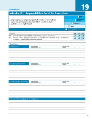 Fornecedores                                                                                                                                     19
 Indicador 19	                  Responsabilidade Social dos Fornecedores
                                                                                                                                                SIM

 A empresa procura, sempre que possível, orientar os fornecedores                                                                       EM GRANDE
                                                                                                                                        PARTE
 a seguir seus princípios de responsabilidade social e se dispõe
 a ajudá-los na sua implantação?                                                                                                 EM PARTE

                                                                                                                           NÃO
                                                                                                                     Não vemos aplicação disso em nossa
                                                                                                                     empresa (justifique)


A empresa:	                                                                                                                     SIM	     NÃO	         NA
19.1.	 desenvolve ações de responsabilidade social em parceria com seus fornecedores?
                                                                                                                               	 ❑	       ❑	          ❑
19.2.	 articula ou participa de programas e atividades que visam fortalecer os direitos da criança e do adolescente
                                                                                                                               	 ❑	       ❑	          ❑
       e a erradicar o trabalho infantil de sua cadeia produtiva?


 O que fazer:
                                          Responsável pela	                                           Prazo para atingir
imediatamente                             implementação da ação	                                      o objetivo	                  /	       /




                                          Responsável pela	                                           Prazo para atingir
após algum planejamento                   implementação da ação	                                      o objetivo	                 /	        /




                                          Responsável pela	                                           Prazo para atingir
após obter melhor informações             implementação da ação	                                      o objetivo	                 /	        /




 Não se acredita que algo pode ser feito, porque




                                                                                                                                                           34
 