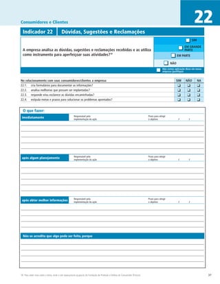 Consumidores e Clientes                                                                                                                                                   22
  Indicador 22	                           Dúvidas, Sugestões e Reclamações
                                                                                                                                                                         SIM

                                                                                                                                                                   EM GRANDE
  A empresa analisa as dúvidas, sugestões e reclamações recebidas e as utiliza                                                                                     PARTE
  como instrumento para aperfeiçoar suas atividades?18                                                                                                      EM PARTE

                                                                                                                                                     NÃO
                                                                                                                                              Não vemos aplicação disso em nossa
                                                                                                                                              empresa (justifique)


No relacionamento com seus consumidores/clientes a empresa:	                                                                                                SIM	   NÃO	        NA
22.1. 	 cria formulários para documentar as informações?                                                                                                	   ❑	      ❑	         ❑
22.2. 	 analisa melhorias que possam ser implantadas?                                                                                                   	   ❑	      ❑	         ❑
22.3. 	 responde e/ou esclarece as dúvidas encaminhadas?                                                                                                	   ❑	      ❑	         ❑
22.4. 	 estipula metas e prazos para solucionar os problemas apontados?                                                                                 	   ❑	      ❑	         ❑

  O que fazer:
                                                       Responsável pela	                                                        Prazo para atingir
 imediatamente                                         implementação da ação	                                                   o objetivo	                  /	      /




                                                       Responsável pela	                                                        Prazo para atingir
 após algum planejamento                               implementação da ação	                                                   o objetivo	                  /	      /




                                                       Responsável pela	                                                        Prazo para atingir
 após obter melhor informações                         implementação da ação	                                                   o objetivo	                  /	      /




  Não se acredita que algo pode ser feito, porque




18 Para saber mais sobre o tema, visite o site www.procon.sp.gov.br, da Fundação de Proteção e Defesa do Consumidor (Procon).                                                       37
 