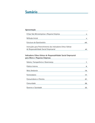 Sumário



Apresentação

 O Que São Microempresa e Pequena Empresa	                          v

 Reflexão Inicial	                                                  v

 Estrutura do Questionário	                                       viii

 Instruções para Preenchimento dos Indicadores Ethos–Sebrae
 de Responsabilidade Social Empresarial	                          xii


Indicadores Ethos–Sebrae de Responsabilidade Social Empresarial
para Micro e Pequenas Empresas

 Valores, Transparência e Governança	                               1

 Público Interno	                                                   6

 Meio Ambiente	                                                   14

 Fornecedores	                                                    17

 Consumidores e Clientes	                                         21

 Comunidade	                                                      26

 Governo e Sociedade	                                             33
 