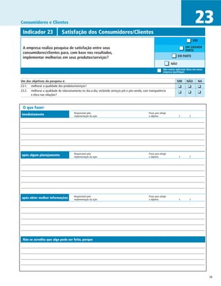 Consumidores e Clientes                                                                                                                        23
 Indicador 23	                  Satisfação dos Consumidores/Clientes
                                                                                                                                              SIM

 A empresa realiza pesquisa de satisfação entre seus                                                                                  EM GRANDE
                                                                                                                                      PARTE
 consumidores/clientes para, com base nos resultados,
 implementar melhorias em seus produtos/serviços?                                                                              EM PARTE

                                                                                                                         NÃO
                                                                                                                   Não vemos aplicação disso em nossa
                                                                                                                   empresa (justifique)


Um dos objetivos da pesquisa é:	                                                                                              SIM	     NÃO	         NA
23.1. 	 melhorar a qualidade dos produtos/serviços?                                                                          	 ❑	       ❑	          ❑
23.2. 	 melhorar a qualidade do relacionamento no dia-a-dia, incluindo serviços pré e pós-venda, com transparência
                                                                                                                             	 ❑	       ❑	          ❑
        e ética nas relações?



 O que fazer:
                                         Responsável pela	                                          Prazo para atingir
imediatamente                            implementação da ação	                                     o objetivo	                 /	        /




                                         Responsável pela	                                          Prazo para atingir
após algum planejamento                  implementação da ação	                                     o objetivo	                 /	        /




                                         Responsável pela	                                          Prazo para atingir
após obter melhor informações            implementação da ação	                                     o objetivo	                 /	        /




 Não se acredita que algo pode ser feito, porque




                                                                                                                                                         38
 