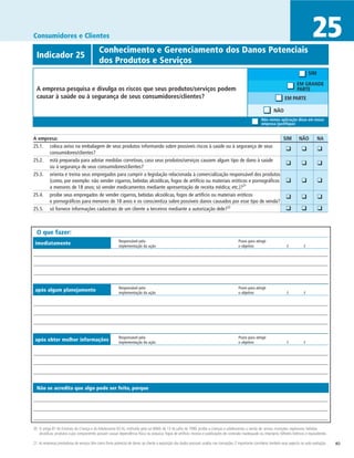 Consumidores e Clientes                                                                                                                                                                         25
              	                              Conhecimento e Gerenciamento dos Danos Potenciais
  Indicador 25
  	                                          dos Produtos e Serviços
                                                                                                                                                                                              SIM

                                                                                                                                                                                     EM GRANDE
  A empresa pesquisa e divulga os riscos que seus produtos/serviços podem                                                                                                            PARTE
  causar à saúde ou à segurança de seus consumidores/clientes?                                                                                                               EM PARTE

                                                                                                                                                                     NÃO
                                                                                                                                                            Não vemos aplicação disso em nossa
                                                                                                                                                            empresa (justifique)


A empresa:	                                                                                                                    SIM	                                                   NÃO	          NA
25.1. 	 coloca aviso na embalagem de seus produtos informando sobre possíveis riscos à saúde ou à segurança de seus 	
                                                                                                                                ❑	                                                      ❑	          ❑
        consumidores/clientes?
25.2. 	 está preparada para adotar medidas corretivas, caso seus produtos/serviços causem algum tipo de dano à saúde
                                                                                                                              	 ❑	                                                      ❑	          ❑
        ou à segurança de seus consumidores/clientes?
25.3. 	 orienta e treina seus empregados para cumprir a legislação relacionada à comercialização responsável dos produtos
        (como, por exemplo: não vender cigarros, bebidas alcoólicas, fogos de artifício ou materiais eróticos e pornográficos 	 ❑	                                                      ❑	          ❑
        a menores de 18 anos; só vender medicamentos mediante apresentação de receita médica; etc.)?21
25.4. 	 proíbe seus empregados de vender cigarros, bebidas alcoólicas, fogos de artifício ou materiais eróticos               	 ❑	                                                      ❑	          ❑
        e pornográficos para menores de 18 anos e os conscientiza sobre possíveis danos causados por esse tipo de venda?
25.5. 	 só fornece informações cadastrais de um cliente a terceiros mediante a autorização dele?22                            	 ❑	                                                      ❑	          ❑


  O que fazer:
                                                          Responsável pela	                                                                  Prazo para atingir
 imediatamente                                            implementação da ação	                                                             o objetivo	                      /	          /




                                                          Responsável pela	                                                                  Prazo para atingir
 após algum planejamento                                  implementação da ação	                                                             o objetivo	                      /	          /




                                                          Responsável pela	                                                                  Prazo para atingir
 após obter melhor informações                            implementação da ação	                                                             o objetivo	                      /	          /




  Não se acredita que algo pode ser feito, porque




20 O artigo 81 do Estatuto da Criança e do Adolescente (ECA), instituído pela Lei 8069, de 13 de julho de 1990, proíbe a crianças e adolescentes a venda de: armas; munições; explosivos; bebidas
   alcoólicas; produtos cujos componentes possam causar dependência física ou psíquica; fogos de artifício; revistas e publicações de conteúdo inadequado ou impróprio; bilhetes lotéricos e equivalentes.

21 As empresas prestadoras de serviços têm como fonte potencial de danos ao cliente a exposição dos dados pessoais usados nas transações. É importante considerar também esse aspecto na auto-avaliação.     40
 