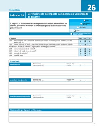 Comunidade                                                                                                                                    26
             	                 Gerenciamento do Impacto da Empresa na Comunidade
 Indicador 26
 	                             de Entorno
                                                                                                                                             SIM

 A empresa se preocupa em estar sempre em contato com a comunidade de                                                                  EM GRANDE
                                                                                                                                       PARTE
 entorno, procurando minimizar os impactos negativos que suas atividades
 possam causar?                                                                                                                 EM PARTE

                                                                                                                        NÃO
                                                                                                                  Não vemos aplicação disso em nossa
                                                                                                                  empresa (justifique)


A empresa:	                                                                                                                     SIM	   NÃO	        NA
26.1. 	 realiza pesquisas com a comunidade de entorno para prevenir ou levantar possíveis problemas causados                	 ❑	        ❑	         ❑
        por sua atuação?
26.2. 	 convida moradores da região a participar de reuniões em que se abordem assuntos de interesse coletivo?
                                                                                                                            	 ❑	        ❑	         ❑
Devido a sua atuação no entorno, a empresa toma medidas para controlar:
26.3. 	 o aumento da circulação de veículos?                                                                                	    ❑	     ❑	         ❑
26.4. 	 o descarte do lixo de forma adequada?                                                                               	    ❑	     ❑	         ❑
26.5. 	 a emissão de poluentes?                                                                                             	    ❑	     ❑	         ❑
26.6. 	 o nível de ruído?                                                                                                   	    ❑	     ❑	         ❑


 O que fazer:
                                         Responsável pela	                                         Prazo para atingir
imediatamente                            implementação da ação	                                    o objetivo	                   /	      /




                                         Responsável pela	                                         Prazo para atingir
após algum planejamento                  implementação da ação	                                    o objetivo	                   /	      /




                                         Responsável pela	                                         Prazo para atingir
após obter melhor informações            implementação da ação	                                    o objetivo	                   /	      /




 Não se acredita que algo pode ser feito, porque




                                                                                                                                                        41
 