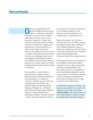 Apresentação




                                   O
                                           tema da responsabilidade social                            um conjunto de ferramentas de gestão para
                                           empresarial (RSE) está cada vez mais                       micro e pequenas empresas e estão
                                           presente na agenda das organizações                        disponíveis para download gratuito em
                                   empresariais em todo o mundo. A comple­                            www.ethos.org.br e www.sebrae.com.br.
                                   xidade atual da economia faz com que as
                                   empresas se reorganizem e revejam seus                             Dando continuidade a essa iniciativa, o
                                   conceitos e práticas para poderem enfrentar                        Instituto Ethos revisou em 2006 o conteúdo
                                   com ética e transparência os desafios de um                        dos Indicadores Ethos-Sebrae de RSE para
                                   mercado cada vez mais competitivo e, ao                            Micro e Pequenas Empresas e depois os
                                   mesmo tempo, atender às crescentes                                 adaptou para aplicação por meio do sistema
                                   demandas da sociedade. Nesse novo con­ exto,
                                                                           t                          on-line para preenchimento dos Indicadores
                                   as empresas, independentemente de seu porte                        Ethos de Responsabilidade Social
                                   e do setor a que pertençam, devem investir                         Empresarial, disponível em www.ethos.org.br.
                                   na qualidade do relacionamento cotidiano
                                   que estabelecem com seus diversos públicos e                       Os Indicadores Ethos são uma ferramenta de
                                   participar de um esforço conjunto em direção                       auto-avaliação e aprendizado da gestão
                                   ao desenvolvimento social e ambiental, aliado                      empresarial no que se refere à incorporação
                                   ao econômico.                                                      de práticas de responsabilidade social.
                                                                                                      Estruturados em forma de um questionário
                                   No ano de 2003, o Instituto Ethos e o                              que é disponibilizado gratuitamente para as
                                   Serviço Brasileiro de Apoio às Micro e                             empresas desde o ano de 2000, sua aplicação
                                   Pequenas Empresas (Sebrae) desenvolveram                           consiste num processo de levantamento e
                                   duas publicações, com o objetivo de                                preenchimento de dados que são enviados,
                                   incentivar e contribuir para que a RSE fosse                       via sistema, para o Instituto Ethos.
                                   incorporada pelo universo das micro e
                                   pequenas empresas: Ferramenta de Auto-                             As informações cadastrais da empresa, suas
                                   Avaliação e Planejamen­ o — Indicadores
                                                           t                                          respostas ao questionário e seu relatório de
                                   Ethos-Sebrae de RSE para Micro e Pequenas                          diagnóstico são tratados com máxima
                                   Empresas, e Responsabilidade Social                                confidencialidade1 pelo Instituto Ethos e só
                                   Empresarial para Micro e Pequenas Empresas                         serão disponibilizados a terceiros mediante
                                   — Passo a Passo. Essas publicações formam                          autorização expressa da própria empresa.




1   O Instituto Ethos não utiliza os dados recebidos das empresas para nenhum tipo de premiação ou confecção de ranking.                             iii
 
