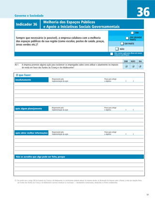 Governo e Sociedade                                                                                                                                                                  36
              	                           Melhoria dos Espaços Públicos
  Indicador 36
  	                                       e Apoio a Iniciativas Sociais Governamentais
                                                                                                                                                                                    SIM

  Sempre que necessário (e possível), a empresa colabora com a melhoria                                                                                                    EM GRANDE
                                                                                                                                                                           PARTE
  dos espaços públicos da sua região (como escolas, postos de saúde, praças,
  áreas verdes etc.)?                                                                                                                                              EM PARTE

                                                                                                                                                            NÃO
                                                                                                                                                    Não vemos aplicação disso em nossa
                                                                                                                                                    empresa (justifique)


		                                                                                                                                                                SIM	      NÃO	          NA
36.1.	 A empresa promove alguma ação para esclarecer os empregados sobre como utilizar o abatimento no imposto                                                  	 ❑	
       de renda em favor dos fundos da Criança e do Adolescente?
                                                                                                                                                                              ❑	          ❑	


  O que fazer:
                                                       Responsável pela	                                                             Prazo para atingir
 imediatamente                                         implementação da ação	                                                        o objetivo	                     /	         /




                                                       Responsável pela	                                                             Prazo para atingir
 após algum planejamento                               implementação da ação	                                                        o objetivo	                     /	         /




                                                       Responsável pela	                                                             Prazo para atingir
 após obter melhor informações                         implementação da ação	                                                        o objetivo	                     /	         /




  Não se acredita que algo pode ser feito, porque




25 De acordo com o artigo 260 do Estatuto da Criança e do Adolescente, os contribuintes poderão deduzir do imposto devido, na declaração do Imposto sobre a Renda, o total das doações feitas
   aos fundos dos Direitos da Criança e do Adolescente nacional, estaduais ou municipais — devidamente comprovadas, obedecidos os limites estabelecidos.




                                                                                                                                                                                                51
 