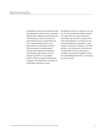 Apresentação



                                    A adaptação do sistema dos Indicadores Ethos                      Os empresários de micro e pequenas, por sua
                                    para aplicação por parte de micro e pequenas                      vez, têm demonstrado que podem responder
                                    empresas tem o objetivo de proporcionar uma                       com ações efetivas às novas exigências e
                                    ferramenta que as auxilie no processo de                          necessidades do mercado. É crescente entre
                                    aprofundamento de seu comprometimento                             esses empreendedores a consciência de que
                                    com a responsabilidade social e com o                             a gestão socialmente responsável é a nova
                                    desenvolvimento sustentável. O Instituto                          maneira de gerenciar os negócios e de tomar
                                    Ethos acredita que a absorção desses                              decisões, o que certamente contribuirá para
                                    conceitos pelos dirigentes de pequenas e                          a disseminação de novos valores para a
                                    microempresas pode provocar um forte                              sociedade, a promoção da eqüidade social e
                                    impacto na economia e na sociedade                                da sustentabilidade ambiental e a construção
                                    brasileira. Afinal, as empresas desses portes                     de um país melhor.
                                    empregam 14,6 milhões dos 31,5 milhões de
                                    trabalhadores registrados no país 2.




2   Dado extraído da Relação Anual de Informações Sociais (RAIS), do Ministério do Trabalho (2004).                                                  iv
 