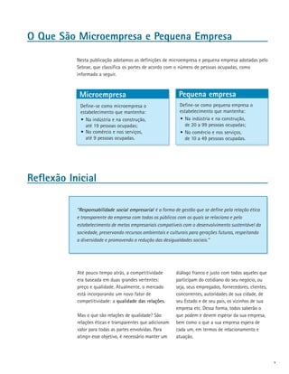 O Que São Microempresa e Pequena Empresa

           Nesta publicação adotamos as definições de microempresa e pequena empresa adotadas pelo
           Sebrae, que classifica os portes de acordo com o número de pessoas ocupadas, como
           informado a seguir.



            Microempresa                                    Pequena empresa
            Define-se como microempresa o                   Define-se como pequena empresa o
            estabelecimento que mantenha:                   estabelecimento que mantenha:
            •	 Na indústria e na construção,                •	 Na indústria e na construção,
               até 19 pessoas ocupadas;                        de 20 a 99 pessoas ocupadas;
            •	 No comércio e nos serviços,                  •	 No comércio e nos serviços,
               até 9 pessoas ocupadas.                         de 10 a 49 pessoas ocupadas.




Reflexão Inicial

           “Responsabilidade social empresarial é a forma de gestão que se define pela relação ética
           e transparente da empresa com todos os públicos com os quais se relaciona e pelo
           estabelecimento de metas empresariais compatíveis com o desenvolvimento sustentável da
           sociedade, preservando recursos ambientais e culturais para gerações futuras, respeitando
           a diversidade e promovendo a redução das desigualdades sociais.”




           Até pouco tempo atrás, a competitividade        diálogo franco e justo com todos aqueles que
           era baseada em duas grandes vertentes:          participam do cotidiano do seu negócio, ou
           preço e qualidade. Atualmente, o mercado        seja, seus empregados, fornecedores, clientes,
           está incorporando um novo fator de              concorrentes, autoridades de sua cidade, de
           competitividade: a qualidade das relações.      seu Estado e de seu país, os vizinhos de sua
                                                           empresa etc. Dessa forma, todos saberão o
           Mas o que são relações de qualidade? São        que podem e devem esperar da sua empresa,
           relações éticas e transparentes que adicionam   bem como o que a sua empresa espera de
           valor para todas as partes envolvidas. Para     cada um, em termos de relacionamento e
           atingir esse objetivo, é necessário manter um   atuação.



                                                                                                            v
 