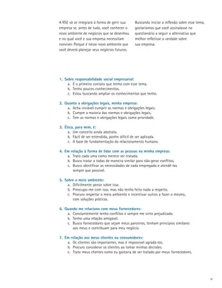A RSE só se integrará à forma de gerir sua      Buscando iniciar a reflexão sobre esse tema,
empresa se, antes de tudo, você conhecer o      gostaríamos que você assinalasse no
novo ambiente de negócios que se desenhou       questionário a seguir a alternativa que
e no qual você e sua empresa necessitam         melhor refletisse a verdade sobre
conviver. Porque é nesse novo ambiente que      sua empresa.
você deverá planejar seus negócios futuros.




1.	 Sobre responsabilidade social empresarial:
      a.	 É o primeiro contato que tenho com esse tema.
      b.	 Tenho poucos conhecimentos.
      c.	 Estou buscando ampliar os conhecimentos que tenho.

2.	 Quanto a obrigações legais, minha empresa:
     a.	 Acha inviável cumprir as normas e obrigações legais.
     b.	 Cumpre a maioria das normas e obrigações legais.
     c.	 Tem as normas e obrigações legais como prioridade.

3.	 Ética, para mim, é:
      a.	 Um conceito ainda abstrato.
      b.	 Fácil de ser entendida, porém difícil de ser aplicada.
      c.	 A base de fundamentação do relacionamento humano.

4.	 Em relação à forma de lidar com as pessoas na minha empresa:
     a.	 Trato cada uma como merece ser tratada.
     b.	 Busco tratar a todas de maneira similar para não gerar conflitos.
     c.	 Busco identificar as necessidades de cada empregado e atendê-las
     	 sempre que possível.

5.	 Sobre o meio ambiente:
      a.	 Dificilmente penso sobre isso.
      b.	 Preocupo-me com isso, mas não tenho feito nada a respeito.
      c.	 Procuro respeitar o meio ambiente e incentivar outros a fazer o mesmo,
      	 com soluções práticas.

6.	 Quando me relaciono com meus fornecedores:
     a.	 Constantemente tenho conflitos e sempre me sinto prejudicado.
     b.	 Tenho uma relação amigável.
     c.	 Busco fornecedores que sejam meus parceiros, tenham princípios similares
     	 aos meus e contribuam para meu negócio.

7.	 Em relação aos meus clientes ou consumidores:
     a.	 Os clientes são importantes, mas é impossível agradá-los.
     b.	 Procuro considerar os clientes ao tomar minhas decisões.
     c.	 Trato meus clientes como eu gostaria de ser tratado por meus fornecedores.




                                                                                               vi
 