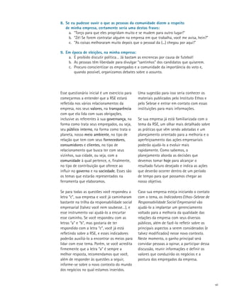 8.	 Se eu pudesse ouvir o que as pessoas da comunidade dizem a respeito
	 de minha empresa, certamente seria uma destas frases:
      a.	 “Torço para que eles progridam muito e se mudem para outro lugar!”
      b.	 “Zé! Se forem contratar alguém na empresa em que trabalha, você me avisa, hein?”
      c.	 “As coisas melhoraram muito depois que o pessoal da (...) chegou por aqui!”

9.	 Em época de eleições, na minha empresa:
     a.	 É proibido discutir política… Já bastam as encrencas por causa de futebol!
     b.	 As pessoas têm liberdade para divulgar “santinhos” dos candidatos que quiserem.
     c.	 Procuro conscientizar os empregados e a comunidade da importância do voto e,
     	 quando possível, organizamos debates sobre o assunto.




Esse questionário inicial é um exercício para   Uma sugestão para isso seria conhecer os
começarmos a entender que a RSE estará          materiais publicados pelo Instituto Ethos e
refletida nos vários relacionamentos da         pelo Sebrae e entrar em contato com essas
empresa, nos seus valores, na transparência     instituições para mais informações.
com que ela lida com suas obrigações,
inclusive as referentes à sua governança, na    Se sua empresa já está familiarizada com o
forma como trata seus empregados, ou seja,      tema da RSE, um olhar mais detalhado sobre
seu público interno, na forma como trata o      as práticas que vêm sendo adotadas e um
planeta, nosso meio ambiente, no tipo de        planejamento orientado para a melhoria e o
relação que tem com seus fornecedores,          aperfeiçoamento das ações empresariais
consumidores e clientes, no tipo de             poderão ajudá-lo a evoluir mais
relacionamento que busca ter com seus           rapidamente. Como sabemos, o
vizinhos, sua cidade, ou seja, com a            planejamento aborda as decisões que
comunidade à qual pertence, e, finalmente,      devemos tomar hoje para alcançar o
no tipo de contribuição que oferece ao          resultado futuro desejado e indica as ações
influir no governo e na sociedade. Esses são    que deverão ocorrer dentro de um período
os temas que estarão representados na           de tempo para que possamos chegar ao
ferramenta que elaboramos.                      nosso objetivo.

Se para todas as questões você respondeu a      Caso sua empresa esteja iniciando o contato
letra “c”, sua empresa e você já caminharam     com o tema, os Indicadores Ethos–Sebrae de
bastante na trilha da responsabilidade social   Responsabilidade Social Empresarial vão
empresarial (talvez você nem soubesse…), e      ajudá-lo a implantar um gerenciamento
esse instrumento vai ajudá-lo a encurtar        voltado para a melhoria da qualidade das
esse caminho. Se você respondeu com as          relações da empresa com seus diversos
letras “a” e “b”, mas gostaria de ter           públicos, além de fazê-lo refletir sobre os
respondido com a letra “c”, você já está        principais aspectos a serem considerados (e
refletindo sobre a RSE, e esses indicadores     talvez modificados) nesse novo contexto.
poderão auxiliá-lo a encontrar os meios para    Neste momento, o ganho principal será
lidar com esse tema. Porém, se você acredita    convidar pessoas a opinar, a participar dessa
firmemente que a letra “a” é sempre a           discussão, reunir informações e definir os
melhor resposta, recomendamos que você,         valores que conduzirão os negócios e a
além de responder às questões a seguir,         postura dos empregados da empresa.
informe-se sobre o novo contexto do mundo
dos negócios no qual estamos inseridos.


                                                                                                vii
 