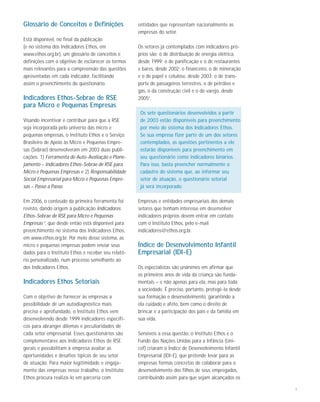 7
Glossário de Conceitos e Definições
Está disponível, no final da publicação
(e no sistema dos Indicadores Ethos, em
www.ethos.org.br), um glossário de conceitos e
definições com o objetivo de esclarecer os termos
mais relevantes para a compreensão das questões
apresentadas em cada indicador, facilitando
assim o preenchimento do questionário.
Indicadores Ethos-Sebrae de RSE
para Micro e Pequenas Empresas
Visando incentivar e contribuir para que a RSE
seja incorporada pelo universo das micro e
pequenas empresas, o Instituto Ethos e o Serviço
Brasileiro de Apoio às Micro e Pequenas Empre-
sas (Sebrae) desenvolveram em 2003 duas publi-
cações: 1) Ferramenta de Auto-Avaliação e Plane-
jamento – Indicadores Ethos-Sebrae de RSE para
Micro e Pequenas Empresas e 2) Responsabilidade
Social Empresarial para Micro e Pequenas Empre-
sas – Passo a Passo.
Em 2006, o conteúdo da primeira ferramenta foi
revisto, dando origem à publicação Indicadores
Ethos-Sebrae de RSE para Micro e Pequenas
Empresas 4
, que desde então está disponível para
preenchimento no sistema dos Indicadores Ethos,
em www.ethos.org.br. Por meio desse sistema, as
micro e pequenas empresas podem enviar seus
dados para o Instituto Ethos e receber seu relató-
rio personalizado, num processo semelhante ao
dos Indicadores Ethos.
Indicadores Ethos Setoriais
Com o objetivo de fornecer às empresas a
possibilidade de um autodiagnóstico mais
preciso e aprofundado, o Instituto Ethos vem
desenvolvendo desde 1999 indicadores específi-
cos para abranger dilemas e peculiaridades de
cada setor empresarial. Esses questionários são
complementares aos Indicadores Ethos de RSE
gerais e possibilitam à empresa avaliar as
oportunidades e desafios típicos de seu setor
de atuação. Para maior legitimidade e engaja-
mento das empresas nesse trabalho, o Instituto
Ethos procura realizá-lo em parceria com
entidades que representam nacionalmente as
empresas do setor.
Os setores já contemplados com indicadores pró-
prios são: o de distribuição de energia elétrica,
desde 1999; o de panificação e o de restaurantes
e bares, desde 2002; o financeiro, o de mineração
e o de papel e celulose, desde 2003; o de trans-
porte de passageiros terrestres, o de petróleo e
gás, o da construção civil e o do varejo, desde
20055
.
Os sete questionários desenvolvidos a partir
de 2003 estão disponíveis para preenchimento
por meio do sistema dos Indicadores Ethos.
Se sua empresa fizer parte de um dos setores
contemplados, as questões pertinentes a ele
estarão disponíveis para preenchimento em
seu questionário como indicadores binários.
Para isso, basta preencher normalmente o
cadastro do sistema que, ao informar seu
setor de atuação, o questionário setorial
já será incorporado.
Empresas e entidades empresariais dos demais
setores que tenham interesse em desenvolver
indicadores próprios devem entrar em contato
com o Instituto Ethos, pelo e-mail
indicadores@ethos.org.br.
Índice de Desenvolvimento Infantil
Empresarial (IDI-E)
Os especialistas são unânimes em afirmar que
os primeiros anos de vida da criança são funda-
mentais – e não apenas para ela, mas para toda
a sociedade. É preciso, portanto, protegê-la desde
sua formação e desenvolvimento, garantindo a
ela cuidado e afeto, bem como o direito de
brincar e a participação dos pais e da família em
sua vida.
Sensíveis a essa questão, o Instituto Ethos e o
Fundo das Nações Unidas para a Infância (Uni-
cef) criaram o Índice de Desenvolvimento Infantil
Empresarial (IDI-E), que pretende levar para as
empresas formas concretas de colaborar para o
desenvolvimento dos filhos de seus empregados,
contribuindo assim para que sejam alcançados os
 