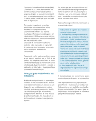 8
Objetivos de Desenvolvimento do Milênio (ODM).
O conteúdo do IDI-E e seu monitoramento irão
orientar as empresas na criação de políticas e
programas dirigidos ao desenvolvimento infantil,
aferir os resultados na vida das crianças e identi-
ficar boas práticas e lições que sejam úteis para
todas as organizações.
Ao responder integralmente as questões
quantitativas referentes ao último ano do
Indicador 10 – Compromisso com o
Desenvolvimento Infantil – sua empresa
levantará as informações necessárias para o cál-
culo do índice. O IDI-E da sua empresa será infor-
mado juntamente com o relatório de desempenho
dos Indicadores Ethos e será
considerado de acordo com três diferentes
contextos: o dos empregados em regime CLT
de contratação, o dos empregados terceirizados
e o dos empregados autônomos ou
comissionados.
Para entender melhor seu desempenho em relação
a essa questão, sugerimos que o IDI-E de sua
empresa seja comparado com o Índice de Desen-
volvimento Infantil (IDI) do município em que ela
está localizada. Sugerimos também a consulta às
publicações do Unicef sobre a situação da infância
brasileira em www.unicef.org.br.
Instruções para Preenchimento dos
Indicadores
A mobilização de profissionais da empresa para
responder os Indicadores Ethos de RSE deve ser
encarada como o início de um processo de auto-
diagnóstico que, combinado com a missão e
estratégia geral da empresa, permitirá identifi-
car aspectos da gestão que necessitam de
acompanhamento detalhado, de novas metas e
de profissionais focados. Tais metas devem ser
preferencialmente incluídas no planejamento
seguinte.
Um aspecto que deve ser enfatizado nesse pro-
cesso é a importância do diálogo com represen-
tantes dos públicos com os quais a empresa se
relaciona – suas partes interessadas (stakehol-
ders) – para avaliar os impactos de suas ações,
buscar soluções e definir metas.
Para essa fase de preenchimento, recomendam-se
as seguintes premissas:
• Cada unidade de negócios deve responder a
seu próprio questionário.
• É aconselhável que a empresa indique um
coordenador que centralize e sistematize as
informações e facilite o diálogo interno.
• Devido à abrangência dos temas, o processo
de preenchimento deve envolver a participa-
ção de várias áreas e níveis da empresa.
Quanto mais pessoas estiverem envolvidas no
processo de preenchimento e quanto mais
diversificados forem os níveis hierárquicos e
os departamentos aos quais elas pertençam,
maior será a representatividade das respostas
e mais profunda a reflexão interna, garantin-
do um melhor autodiagnóstico.
• É muito importante que a direção da
empresa acompanhe o processo e conheça
os resultados.
A operacionalização do preenchimento poderá
seguir as indicações do quadro na página ao lado.
Cada empresa desenvolve seu próprio modo de
preenchimento e muitas optam por contratar pro-
fissionais externos para auxiliá-las nesse trabalho.
A forma como o Instituto Ethos procura ajudar as
empresas é por meio de programas de capacitação
para profissionais da própria empresa.
 