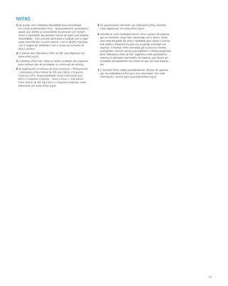 11
1 De acordo com o Relatório Brundtland (www.brundtland-
net.com/brundtlandreport.htm), “desenvolvimento sustentável é
aquele que satisfaz as necessidades do presente sem compro-
meter a capacidade das gerações futuras de suprir suas próprias
necessidades”. Esse conceito alerta para o cuidado com a explo-
ração irracional dos recursos naturais, com os direitos humanos,
com o resgate da cidadania e com o acesso ao consumo de
bens e serviços.
2 O sistema dos Indicadores Ethos de RSE está disponível em
www.ethos.org.br.
3 O Instituto Ethos não utiliza os dados recebidos das empresas
para nenhum tipo de premiação ou confecção de ranking.
4 As publicações Ferramenta de Auto-Avaliação e Planejamento
– Indicadores Ethos-Sebrae de RSE para Micro e Pequenas
Empresas 2003, Responsabilidade Social Empresarial para
Micro e Pequenas Empresas - Passo a Passo e Indicadores
Ethos-Sebrae de RSE para Micro e Pequenas Empresas estão
disponíveis em www.ethos.org.br.
5 Os questionários referentes aos Indicadores Ethos Setoriais
estão disponíveis em www.ethos.org.br.
6 Entende-se como facilitador interno como a pessoa da empresa
que no momento esteja mais relacionada com o tema e tenha
uma visão integrada das áreas e facilidade para coletar e sistema-
tizar dados e interpretá-los para uso na gestão estratégica da
empresa. O Instituto Ethos aconselha que o processo envolva
participantes externos apenas para legitimar a reflexão propiciada
pelos Indicadores Ethos de RSE. Sugerimos como participantes
externos os principais stakeholders da empresa, que devem ser
envolvidos principalmente nos temas em que são mais impacta-
dos.
7 O Instituto Ethos realiza periodicamente oficinas de capacita-
ção nos Indicadores Ethos para seus associados. Para mais
informações, escreva para associada@ethos.org.br.
NOTAS
 
