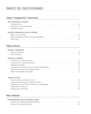 ÍNDICE DO QUESTIONÁRIO
Valores, Transparência e Governança
AUTO-REGULAÇÃO DA CONDUTA
Compromissos Éticos . . . . . . . . . . . . . . . . . . . . . . . . . . . . . . . . . . . . . . . . . . . . . . . . . . . . . . . . . . . . . . . . . . . . . . . . . . . . . . . . . . . . . . . . . . .16
Enraizamento na Cultura Organizacional . . . . . . . . . . . . . . . . . . . . . . . . . . . . . . . . . . . . . . . . . . . . . . . . . . . . . . . . . . . . . . . . . . . . . . . . . .17
Governança Corporativa . . . . . . . . . . . . . . . . . . . . . . . . . . . . . . . . . . . . . . . . . . . . . . . . . . . . . . . . . . . . . . . . . . . . . . . . . . . . . . . . . . . . . . . .17
RELAÇÕES TRANSPARENTES COM A SOCIEDADE
Relações com a Concorrência . . . . . . . . . . . . . . . . . . . . . . . . . . . . . . . . . . . . . . . . . . . . . . . . . . . . . . . . . . . . . . . . . . . . . . . . . . . . . . . . . . .18
Diálogo e Engajamento das Partes Interessadas (Stakeholders) . . . . . . . . . . . . . . . . . . . . . . . . . . . . . . . . . . . . . . . . . . . . . . . . . . . . . . . .19
Balanço Social . . . . . . . . . . . . . . . . . . . . . . . . . . . . . . . . . . . . . . . . . . . . . . . . . . . . . . . . . . . . . . . . . . . . . . . . . . . . . . . . . . . . . . . . . . . . . . . .20
Público Interno
DIÁLOGO E PARTICIPAÇÃO
Relações com Sindicatos . . . . . . . . . . . . . . . . . . . . . . . . . . . . . . . . . . . . . . . . . . . . . . . . . . . . . . . . . . . . . . . . . . . . . . . . . . . . . . . . . . . . . . .24
Gestão Participativa . . . . . . . . . . . . . . . . . . . . . . . . . . . . . . . . . . . . . . . . . . . . . . . . . . . . . . . . . . . . . . . . . . . . . . . . . . . . . . . . . . . . . . . . . . .24
RESPEITO AO INDIVÍDUO
Compromisso com o Futuro das Crianças . . . . . . . . . . . . . . . . . . . . . . . . . . . . . . . . . . . . . . . . . . . . . . . . . . . . . . . . . . . . . . . . . . . . . . . . . .25
Compromisso com o Desenvolvimento Infantil . . . . . . . . . . . . . . . . . . . . . . . . . . . . . . . . . . . . . . . . . . . . . . . . . . . . . . . . . . . . . . . . . . . . .26
Valorização da Diversidade . . . . . . . . . . . . . . . . . . . . . . . . . . . . . . . . . . . . . . . . . . . . . . . . . . . . . . . . . . . . . . . . . . . . . . . . . . . . . . . . . . . . . .28
Compromisso com a Não-Discriminação e Promoção da Eqüidade Racial . . . . . . . . . . . . . . . . . . . . . . . . . . . . . . . . . . . . . . . . . . . . . . .30
Compromisso com a Promoção da Eqüidade de Gênero . . . . . . . . . . . . . . . . . . . . . . . . . . . . . . . . . . . . . . . . . . . . . . . . . . . . . . . . . . . . . .31
Relações com Trabalhadores Terceirizados . . . . . . . . . . . . . . . . . . . . . . . . . . . . . . . . . . . . . . . . . . . . . . . . . . . . . . . . . . . . . . . . . . . . . . . . .33
TRABALHO DECENTE
Política de Remuneração, Benefícios e Carreira . . . . . . . . . . . . . . . . . . . . . . . . . . . . . . . . . . . . . . . . . . . . . . . . . . . . . . . . . . . . . . . . . . . . .34
Cuidados com Saúde, Segurança e Condições de Trabalho . . . . . . . . . . . . . . . . . . . . . . . . . . . . . . . . . . . . . . . . . . . . . . . . . . . . . . . . . . . .35
Compromisso com o Desenvolvimento Profissional e a Empregabilidade . . . . . . . . . . . . . . . . . . . . . . . . . . . . . . . . . . . . . . . . . . . . . . . .36
Comportamento nas Demissões . . . . . . . . . . . . . . . . . . . . . . . . . . . . . . . . . . . . . . . . . . . . . . . . . . . . . . . . . . . . . . . . . . . . . . . . . . . . . . . . . .37
Preparação para a Aposentadoria . . . . . . . . . . . . . . . . . . . . . . . . . . . . . . . . . . . . . . . . . . . . . . . . . . . . . . . . . . . . . . . . . . . . . . . . . . . . . . . .38
Meio Ambiente
RESPONSABILIDADE COM AS GERAÇÕES FUTURAS
Compromisso com a Melhoria da Qualidade Ambiental . . . . . . . . . . . . . . . . . . . . . . . . . . . . . . . . . . . . . . . . . . . . . . . . . . . . . . . . . . . . . .42
Educação e Conscientização Ambiental . . . . . . . . . . . . . . . . . . . . . . . . . . . . . . . . . . . . . . . . . . . . . . . . . . . . . . . . . . . . . . . . . . . . . . . . . . .42
 
