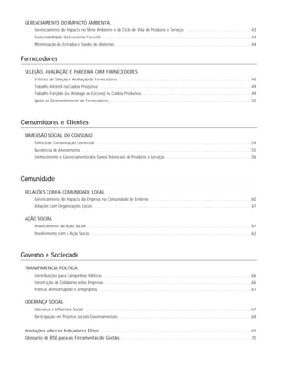GERENCIAMENTO DO IMPACTO AMBIENTAL
Gerenciamento do Impacto no Meio Ambiente e do Ciclo de Vida de Produtos e Serviços . . . . . . . . . . . . . . . . . . . . . . . . . . . . . . . . .43
Sustentabilidade da Economia Florestal . . . . . . . . . . . . . . . . . . . . . . . . . . . . . . . . . . . . . . . . . . . . . . . . . . . . . . . . . . . . . . . . . . . . . . . . . . .44
Minimização de Entradas e Saídas de Materiais . . . . . . . . . . . . . . . . . . . . . . . . . . . . . . . . . . . . . . . . . . . . . . . . . . . . . . . . . . . . . . . . . . . .44
Fornecedores
SELEÇÃO, AVALIAÇÃO E PARCERIA COM FORNECEDORES
Critérios de Seleção e Avaliação de Fornecedores . . . . . . . . . . . . . . . . . . . . . . . . . . . . . . . . . . . . . . . . . . . . . . . . . . . . . . . . . . . . . . . . . . .48
Trabalho Infantil na Cadeia Produtiva . . . . . . . . . . . . . . . . . . . . . . . . . . . . . . . . . . . . . . . . . . . . . . . . . . . . . . . . . . . . . . . . . . . . . . . . . . . . .49
Trabalho Forçado (ou Análogo ao Escravo) na Cadeia Produtiva . . . . . . . . . . . . . . . . . . . . . . . . . . . . . . . . . . . . . . . . . . . . . . . . . . . . . . .49
Apoio ao Desenvolvimento de Fornecedores . . . . . . . . . . . . . . . . . . . . . . . . . . . . . . . . . . . . . . . . . . . . . . . . . . . . . . . . . . . . . . . . . . . . . . . .50
Consumidores e Clientes
DIMENSÃO SOCIAL DO CONSUMO
Política de Comunicação Comercial . . . . . . . . . . . . . . . . . . . . . . . . . . . . . . . . . . . . . . . . . . . . . . . . . . . . . . . . . . . . . . . . . . . . . . . . . . . . . .54
Excelência do Atendimento . . . . . . . . . . . . . . . . . . . . . . . . . . . . . . . . . . . . . . . . . . . . . . . . . . . . . . . . . . . . . . . . . . . . . . . . . . . . . . . . . . . . .55
Conhecimento e Gerenciamento dos Danos Potenciais de Produtos e Serviços . . . . . . . . . . . . . . . . . . . . . . . . . . . . . . . . . . . . . . . . . . .56
Comunidade
RELAÇÕES COM A COMUNIDADE LOCAL
Gerenciamento do Impacto da Empresa na Comunidade de Entorno . . . . . . . . . . . . . . . . . . . . . . . . . . . . . . . . . . . . . . . . . . . . . . . . . . .60
Relações com Organizações Locais . . . . . . . . . . . . . . . . . . . . . . . . . . . . . . . . . . . . . . . . . . . . . . . . . . . . . . . . . . . . . . . . . . . . . . . . . . . . . . .61
AÇÃO SOCIAL
Financiamento da Ação Social . . . . . . . . . . . . . . . . . . . . . . . . . . . . . . . . . . . . . . . . . . . . . . . . . . . . . . . . . . . . . . . . . . . . . . . . . . . . . . . . . . .61
Envolvimento com a Ação Social . . . . . . . . . . . . . . . . . . . . . . . . . . . . . . . . . . . . . . . . . . . . . . . . . . . . . . . . . . . . . . . . . . . . . . . . . . . . . . . . .62
Governo e Sociedade
TRANSPARÊNCIA POLÍTICA
Contribuições para Campanhas Políticas . . . . . . . . . . . . . . . . . . . . . . . . . . . . . . . . . . . . . . . . . . . . . . . . . . . . . . . . . . . . . . . . . . . . . . . . . .66
Construção da Cidadania pelas Empresas . . . . . . . . . . . . . . . . . . . . . . . . . . . . . . . . . . . . . . . . . . . . . . . . . . . . . . . . . . . . . . . . . . . . . . . . . .66
Práticas Anticorrupção e Antipropina . . . . . . . . . . . . . . . . . . . . . . . . . . . . . . . . . . . . . . . . . . . . . . . . . . . . . . . . . . . . . . . . . . . . . . . . . . . . .67
LIDERANÇA SOCIAL
Liderança e Influência Social . . . . . . . . . . . . . . . . . . . . . . . . . . . . . . . . . . . . . . . . . . . . . . . . . . . . . . . . . . . . . . . . . . . . . . . . . . . . . . . . . . . .67
Participação em Projetos Sociais Governamentais . . . . . . . . . . . . . . . . . . . . . . . . . . . . . . . . . . . . . . . . . . . . . . . . . . . . . . . . . . . . . . . . . . .68
Anotações sobre os Indicadores Ethos . . . . . . . . . . . . . . . . . . . . . . . . . . . . . . . . . . . . . . . . . . . . . . . . . . . . . . . . . . . . . . . . . . . . . . . . . . . .69
Glossário de RSE para as Ferramentas de Gestão . . . . . . . . . . . . . . . . . . . . . . . . . . . . . . . . . . . . . . . . . . . . . . . . . . . . . . . . . . . . . . . . . .70
 