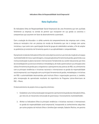 Indicadores Ethos de Responsabilidade Social Empresarial
Nota Explicativa
Os Indicadores Ethos de Responsabilidade Social Empresarial são uma ferramenta que tem auxiliado
fortemente as empresas no sentido de permitir que incorporem em sua gestão os conceitos e
compromissos que assumem em favor do desenvolvimento sustentável.
Com a evolução da discussão e o sólido aumento do comprometimento das empresas com o tema,
tornou-se necessário criar um processo de revisão da ferramenta que vise à sinergia com outras
iniciativas, e que conte com a participação formal de grupos de stakeholders variados, a fim de ampliar
os parâmetros já existentes da ferramenta quanto à sua aplicabilidade e comparabilidade.
OprojetoderevisãodosIndicadoresEthostemcomoobjetivoconstruir,pormeiodacriaçãodeumespaço
multistakeholderdetrocaeaprendizagem,anovageraçãodessaferramentadegestão,garantindoasua
institucionalização no plano nacional e internacional e fortalecendo seu caráter educacional, por meio
da consolidação de sua estrutura temática e metodológica, de modo a potencializar sua utilização como
valiosa ferramenta de gestão para o diagnóstico e planejamento das práticas de RSE; seu alinhamento
com as principais tendências e iniciativas nacionais e internacionais na gestão da responsabilidade
social empresarial; sua integração com as principais ferramentas de gestão, metodologias e iniciativas
em RSE e sustentabilidade desenvolvidas pelo Instituto Ethos e organizações parceiras; e, também,
pela incorporação do aprendizado resultante da experiência do Programa Latino-Americano de
RSE – Plarse.
O desenvolvimento do projeto terá as seguintes diretrizes:
1.	 EstabelecerumainstitucionalizaçãotransparenteepermanentedegestãodosIndicadoresEthos,
por meio de um mecanismo estruturado de governança e funcionamento multistakeholder;
2.	 Alinhar os Indicadores Ethos às principais tendências e iniciativas nacionais e internacionais
na gestão da responsabilidade social empresarial, incorporando os conhecimentos adquiridos
por outros projetos do Instituto Ethos e Uniethos (por exemplo, Cadastro Positivo, em parceria
 