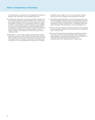 22
ros necessários para a construção de um mercado global mais inclusivo e
igualitário. Mais informações em www.unglobalcompact.org.
15 Os ODM foram estabelecidos na Declaração do Milênio das Nações Uni-
das, documento aprovado na Cúpula do Milênio, que se realizou de 6 a
8 de setembro de 2000, em Nova York, nos EUA. Trata-se de um compro-
misso global para enfrentar os mais significativos desafios nos campos
econômico e social colocados na forma de objetivos a serem cumpridos
até o ano de 2015. Mais informações em www.pnud.org.br/milenio/ e
nas publicações O Compromisso das Empresas com as Metas do Milênio e
O Compromisso das Empresas com as Metas do Milênio – Volume II –
Avanços e Desafios, ambas disponíveis em www.ethos.org.br, no item
“Publicações Ethos”.
16Stakeholder é o termo em inglês amplamente utilizado para designar
cada parte interessada, ou seja, qualquer indivíduo ou grupo que possa
afetar o negócio, por meio de suas opiniões ou ações, ou ser por ele afe-
tado: público interno, fornecedores, consumidores, comunidade, gover-
no, acionistas etc. Há uma tendência cada vez maior para se considerar
stakeholder quem se julgue como tal, e em cada situação a empresa
deve procurar fazer um mapeamento dos stakeholders envolvidos.
17 A AA1000 (Accountability 1000) é uma norma internacional para a ges-
tão da contabilidade, auditoria e relato da responsabilidade corporativa.
Por meio do diálogo e do engajamento em vários passos do processo, a
organização que utiliza essa norma obtém a credibilidade perante suas
partes interessadas. Mais informações em www.accountability21.net.
18 Sobre o tema, veja o Guia para Elaboração de Balanço Social e Relatório
de Sustentabilidade, disponível em www.ethos.org.br, item “Publicações
Ethos”, entrada “Guias”.
19 Para mais informações sobre os princípios para elaboração de balanço
social, veja o Guia para Elaboração do Balanço Social e Relatório de
Sustentabilidade e as Diretrizes para Relatórios de Sustentabilidade, da
Global Reporting Initiative (GRI), ambos disponíveis em
www.ethos.org.br, item “Publicações Ethos”, entrada “Guias”.
Valores, Transparência e Governança
 