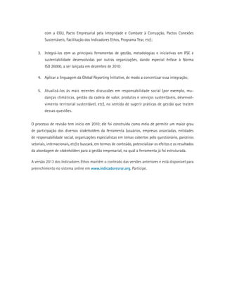 com a CGU, Pacto Empresarial pela Integridade e Combate à Corrupção, Pactos Conexões
Sustentáveis, Facilitação dos Indicadores Ethos, Programa Tear, etc);
3.	 Integrá-los com as principais ferramentas de gestão, metodologias e iniciativas em RSE e
sustentabilidade desenvolvidas por outras organizações, dando especial ênfase à Norma
ISO 26000, a ser lançada em dezembro de 2010;
4.	 Aplicar a linguagem da Global Reporting Initiative, de modo a concretizar essa integração;
5.	 Atualizá-los às mais recentes discussões em responsabilidade social (por exemplo, mu-
danças climáticas, gestão da cadeia de valor, produtos e serviços sustentáveis, desenvol-
vimento territorial sustentável, etc), no sentido de sugerir práticas de gestão que tratem
dessas questões.
O processo de revisão tem início em 2010; ele foi construído como meio de permitir um maior grau
de participação dos diversos stakeholders da ferramenta (usuários, empresas associadas, entidades
de responsabilidade social, organizações especialistas em temas cobertos pelo questionário, parceiros
setoriais, internacionais, etc) e buscará, em termos de conteúdo, potencializar os efeitos e os resultados
da abordagem de stakeholders para a gestão empresarial, na qual a ferramenta já foi estruturada.
A versão 2013 dos Indicadores Ethos mantém o conteúdo das versões anteriores e está disponível para
preenchimento no sistema online em www.indicadoresrse.org. Participe.
 