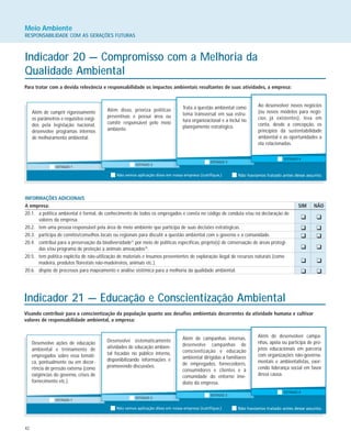 42
Meio Ambiente
RESPONSABILIDADE COM AS GERAÇÕES FUTURAS
Indicador 20 — Compromisso com a Melhoria da
Qualidade Ambiental
Para tratar com a devida relevância e responsabilidade os impactos ambientais resultantes de suas atividades, a empresa:
Além de cumprir rigorosamente
os parâmetros e requisitos exigi-
dos pela legislação nacional,
desenvolve programas internos
de melhoramento ambiental.
Além disso, prioriza políticas
preventivas e possui área ou
comitê responsável pelo meio
ambiente.
Trata a questão ambiental como
tema transversal em sua estru-
tura organizacional e a inclui no
planejamento estratégico.
Ao desenvolver novos negócios
(ou novos modelos para negó-
cios já existentes), leva em
conta, desde a concepção, os
princípios da sustentabilidade
ambiental e as oportunidades a
ela relacionadas.
INFORMAÇÕES ADICIONAIS
A empresa: SIM NÃO
20.1. a política ambiental é formal, de conhecimento de todos os empregados e consta no código de conduta e/ou na declaração de
valores da empresa.
20.2. tem uma pessoa responsável pela área de meio ambiente que participa de suas decisões estratégicas.
20.3. participa de comitês/conselhos locais ou regionais para discutir a questão ambiental com o governo e a comunidade.
20.4. contribui para a preservação da biodiversidade37
por meio de políticas específicas, projeto(s) de conservação de áreas protegi-
das e/ou programa de proteção a animais ameaçados38
.
20.5. tem política explícita de não-utilização de materiais e insumos provenientes de exploração ilegal de recursos naturais (como
madeira, produtos florestais não-madeireiros, animais etc.).
20.6. dispõe de processos para mapeamento e análise sistêmica para a melhoria da qualidade ambiental.
K K
K K
K K
K K
K K
K K
Indicador 21 — Educação e Conscientização Ambiental
Visando contribuir para a conscientização da população quanto aos desafios ambientais decorrentes da atividade humana e cultivar
valores de responsabilidade ambiental, a empresa:
Desenvolve ações de educação
ambiental e treinamento de
empregados sobre essa temáti-
ca, pontualmente ou em decor-
rência de pressão externa (como
exigências do governo, crises de
fornecimento etc.).
Desenvolve sistematicamente
atividades de educação ambien-
tal focadas no público interno,
disponibilizando informações e
promovendo discussões.
Além de campanhas internas,
desenvolve campanhas de
conscientização e educação
ambiental dirigidas a familiares
de empregados, fornecedores,
consumidores e clientes e à
comunidade do entorno ime-
diato da empresa.
Além de desenvolver campa-
nhas, apóia ou participa de pro-
jetos educacionais em parceria
com organizações não-governa-
mentais e ambientalistas, exer-
cendo liderança social em favor
dessa causa.
 