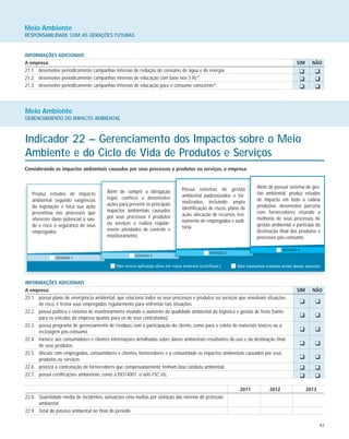 43
Meio Ambiente
RESPONSABILIDADE COM AS GERAÇÕES FUTURAS
INFORMAÇÕES ADICIONAIS
A empresa: SIM NÃO
21.1. desenvolve periodicamente campanhas internas de redução do consumo de água e de energia.
21.2. desenvolve periodicamente campanhas internas de educação com base nos 3 Rs39
.
21.3. desenvolve periodicamente campanhas internas de educação para o consumo consciente40
.
K K
K K
K K
Meio Ambiente
GERENCIAMENTO DO IMPACTO AMBIENTAL
Indicador 22 – Gerenciamento dos Impactos sobre o Meio
Ambiente e do Ciclo de Vida de Produtos e Serviços
Considerando os impactos ambientais causados por seus processos e produtos ou serviços, a empresa:
Produz estudos de impacto
ambiental segundo exigências
da legislação e foca sua ação
preventiva nos processos que
oferecem dano potencial à saú-
de e risco à segurança de seus
empregados.
Além de cumprir a obrigação
legal, conhece e desenvolve
ações para prevenir os principais
impactos ambientais causados
por seus processos e produtos
ou serviços e realiza regular-
mente atividades de controle e
monitoramento.
Possui sistemas de gestão
ambiental padronizados e for-
malizados, incluindo ampla
identificação de riscos, plano de
ação, alocação de recursos, trei-
namento de empregados e audi-
toria.
Além de possuir sistema de ges-
tão ambiental, produz estudos
de impacto em toda a cadeia
produtiva; desenvolve parceria
com fornecedores visando a
melhoria de seus processos de
gestão ambiental e participa da
destinação final dos produtos e
processos pós-consumo.
INFORMAÇÕES ADICIONAIS
A empresa: SIM NÃO
22.1. possui plano de emergência ambiental, que relaciona todos os seus processos e produtos ou serviços que envolvam situações
de risco, e treina seus empregados regularmente para enfrentar tais situações.
22.2. possui política e sistema de monitoramento visando o aumento da qualidade ambiental da logística e gestão de frota (tanto
para os veículos da empresa quanto para os de seus contratados).
22.3. possui programa de gerenciamento de resíduos com a participação do cliente, como para a coleta de materiais tóxicos ou a
reciclagem pós-consumo.
22.4. fornece aos consumidores e clientes informações detalhadas sobre danos ambientais resultantes do uso e da destinação final
de seus produtos.
22.5. discute com empregados, consumidores e clientes, fornecedores e a comunidade os impactos ambientais causados por seus
produtos ou serviços.
22.6. prioriza a contratação de fornecedores que comprovadamente tenham boa conduta ambiental.
22.7. possui certificações ambientais, como a ISO14001, o selo FSC etc.
2011 2012 2013
22.8. Quantidade média de incidentes, autuações e/ou multas por violação das normas de proteção
ambiental
22.9. Total do passivo ambiental no final do período
K K
K K
K K
K K
K K
K K
K K
 